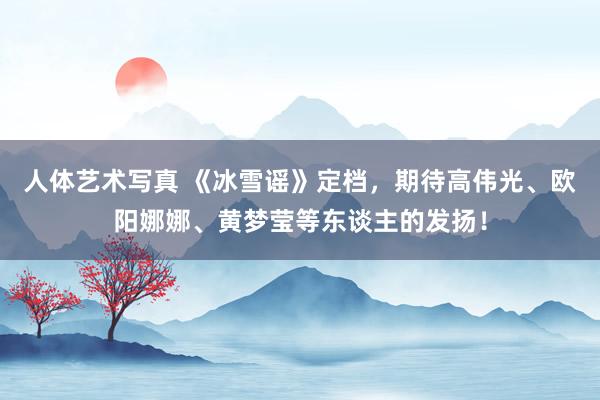 人体艺术写真 《冰雪谣》定档，期待高伟光、欧阳娜娜、黄梦莹等东谈主的发扬！