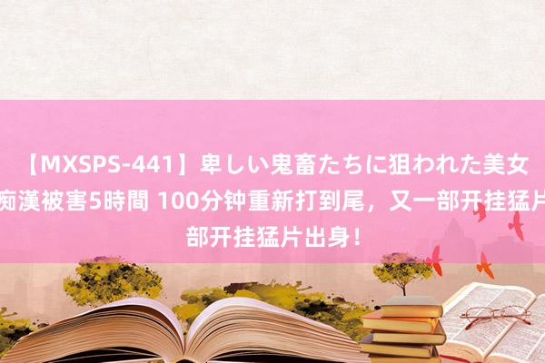 【MXSPS-441】卑しい鬼畜たちに狙われた美女15名 痴漢被害5時間 100分钟重新打到尾，又一部开挂猛片出身！