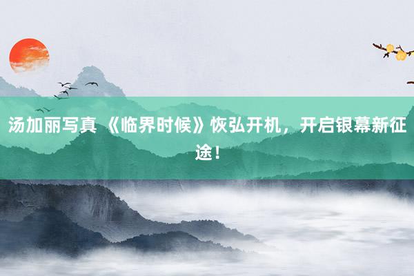 汤加丽写真 《临界时候》恢弘开机，开启银幕新征途！