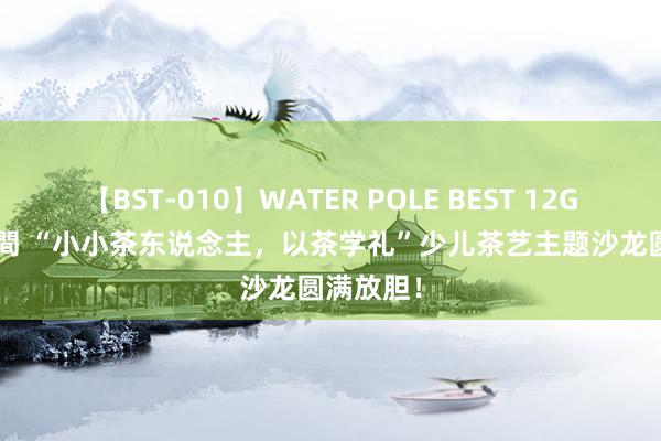 【BST-010】WATER POLE BEST 12GALs 8時間 “小小茶东说念主,以茶学礼”少儿茶艺主题沙龙圆满放胆!