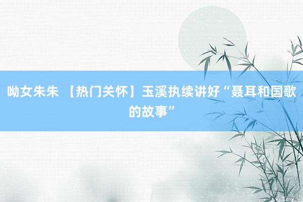 呦女朱朱 【热门关怀】玉溪执续讲好“聂耳和国歌的故事”