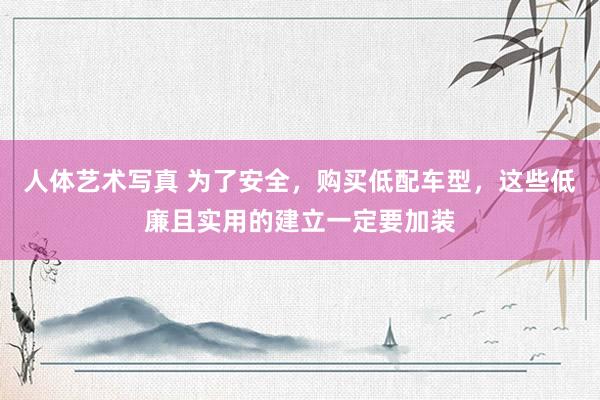 人体艺术写真 为了安全，购买低配车型，这些低廉且实用的建立一定要加装
