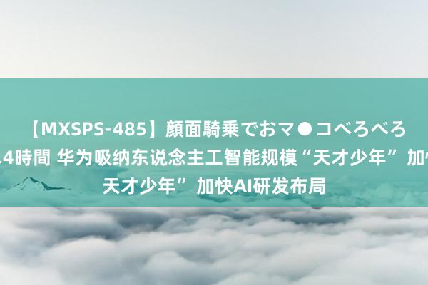 【MXSPS-485】顔面騎乗でおマ●コべろべろ！絶頂クンニ4時間 华为吸纳东说念主工智能规模“天才少年” 加快AI研发布局