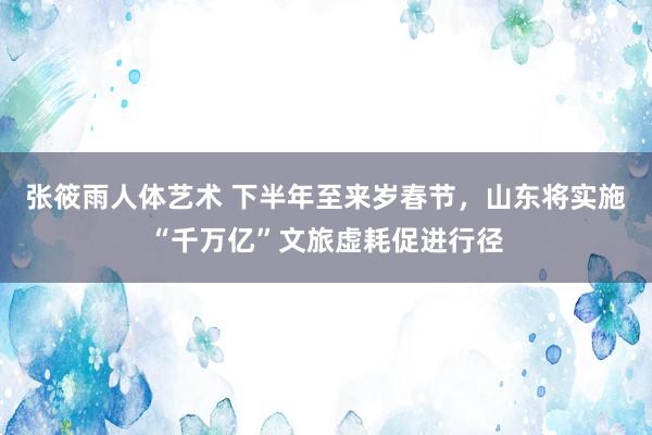 张筱雨人体艺术 下半年至来岁春节，山东将实施“千万亿”文旅虚耗促进行径