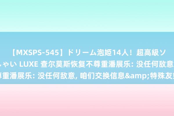 【MXSPS-545】ドリーム泡姫14人！超高級ソープランドへいらっしゃい LUXE 查尔莫斯恢复不尊重潘展乐: 没任何敌意， 咱们交换信息&特殊友好
