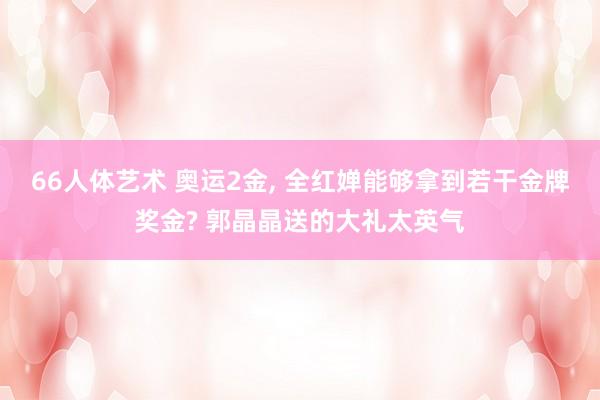 66人体艺术 奥运2金， 全红婵能够拿到若干金牌奖金? 郭晶晶送的大礼太英气
