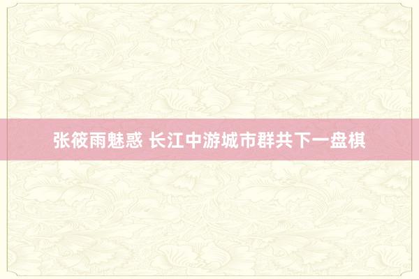 张筱雨魅惑 长江中游城市群共下一盘棋
