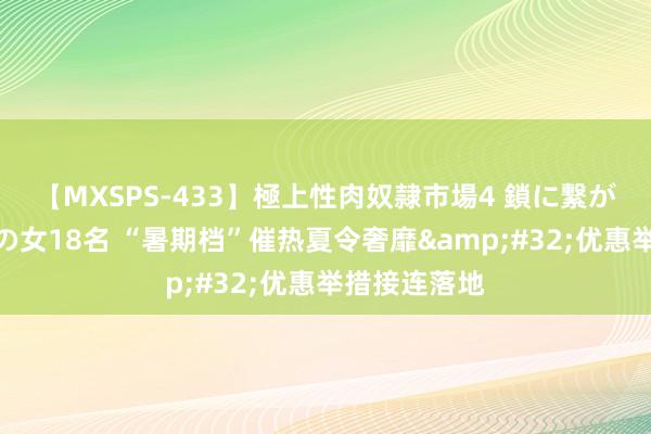 【MXSPS-433】極上性肉奴隷市場4 鎖に繋がれた囚われの女18名 “暑期档”催热夏令奢靡&#32;优惠举措接连落地