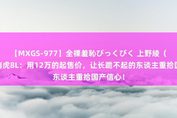 【MXGS-977】全裸羞恥ぴっくぴく 上野綾（雪菜） 瑞虎8L：用12万的起售价，让长跪不起的东谈主重拾国产信心！