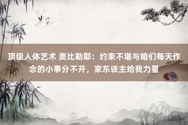 顶级人体艺术 奥比勒耶：约束不堪与咱们每天作念的小事分不开，家东谈主给我力量