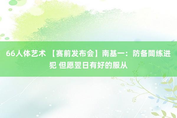 66人体艺术 【赛前发布会】南基一：防备闇练进犯 但愿翌日有好的服从