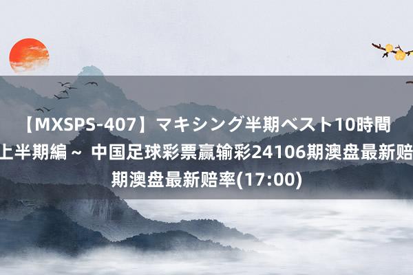 【MXSPS-407】マキシング半期ベスト10時間 ~2015年上半期編~ 中国足球彩票赢输彩24106期澳盘最新赔率(17:00)