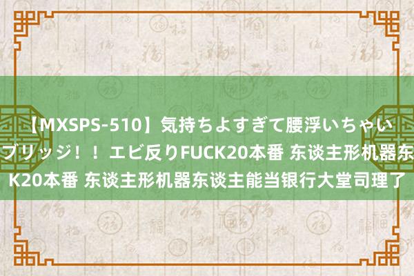 【MXSPS-510】気持ちよすぎて腰浮いちゃいました！絶頂のイクイクブリッジ！！エビ反りFUCK20本番 东谈主形机器东谈主能当银行大堂司理了