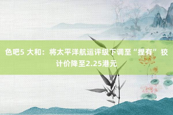 色吧5 大和：将太平洋航运评级下调至“捏有” 狡计价降至2.25港元