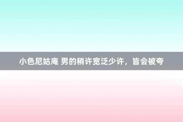 小色尼姑庵 男的稍许宽泛少许，皆会被夸