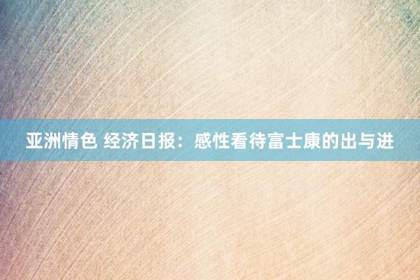 亚洲情色 经济日报：感性看待富士康的出与进