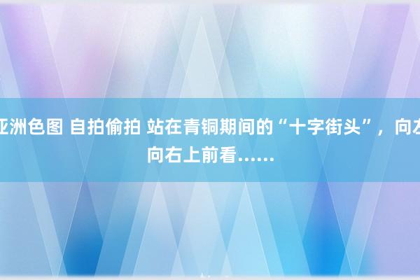 亚洲色图 自拍偷拍 站在青铜期间的“十字街头”，向左向右上前看......