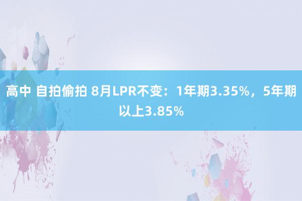 高中 自拍偷拍 8月LPR不变：1年期3.35%，5年期以上3.85%