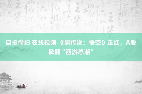 自拍偷拍 在线视频 《黑传说：悟空》走红，A股掀翻“西游怒潮”