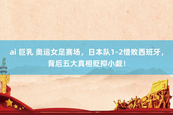 ai 巨乳 奥运女足赛场，日本队1-2惜败西班牙，背后五大真相贬抑小觑！