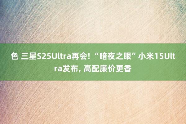 色 三星S25Ultra再会! “暗夜之眼”小米15Ultra发布， 高配廉价更香