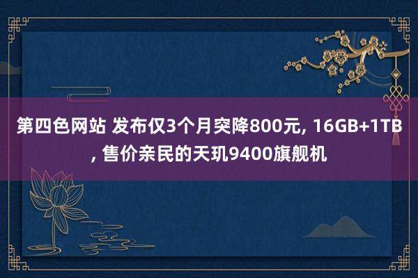 第四色网站 发布仅3个月突降800元， 16GB+1TB， 售价亲民的天玑9400旗舰机