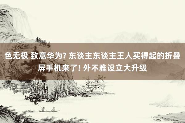 色无极 致意华为? 东谈主东谈主王人买得起的折叠屏手机来了! 外不雅设立大升级