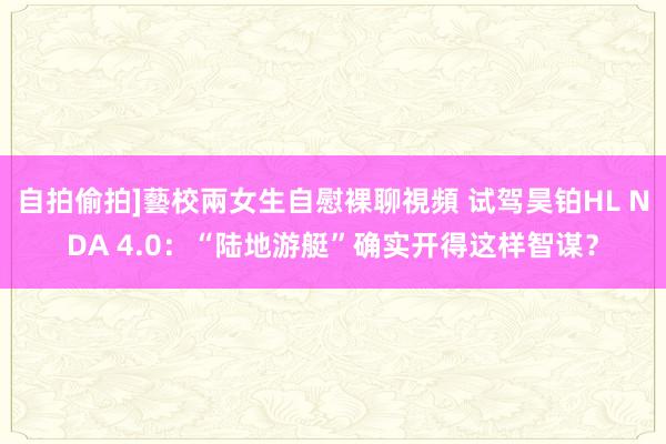 自拍偷拍]藝校兩女生自慰裸聊視頻 试驾昊铂HL NDA 4.0：“陆地游艇”确实开得这样智谋？