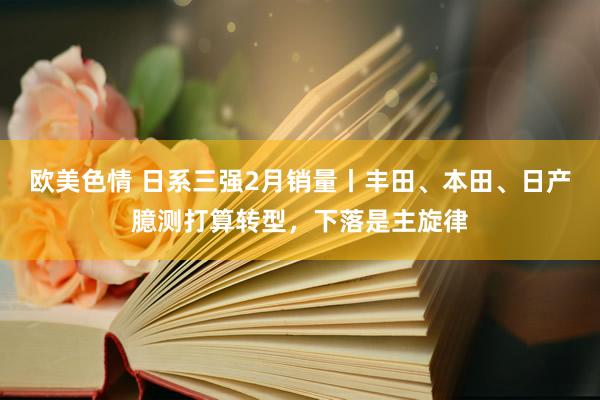 欧美色情 日系三强2月销量丨丰田、本田、日产臆测打算转型，下落是主旋律