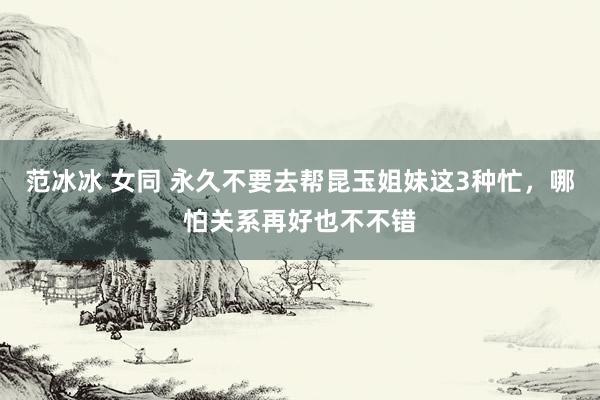 范冰冰 女同 永久不要去帮昆玉姐妹这3种忙，哪怕关系再好也不不错