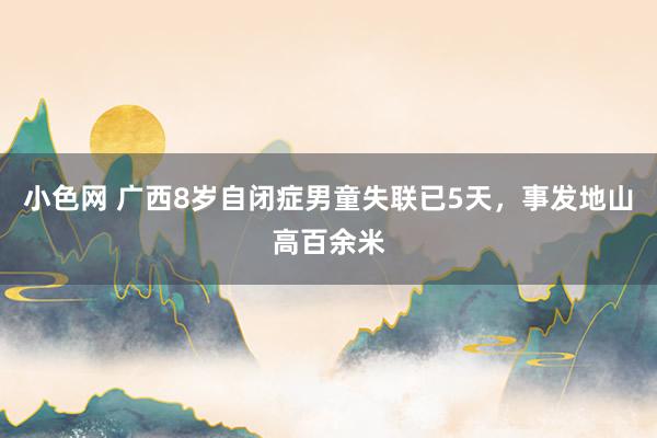 小色网 广西8岁自闭症男童失联已5天，事发地山高百余米