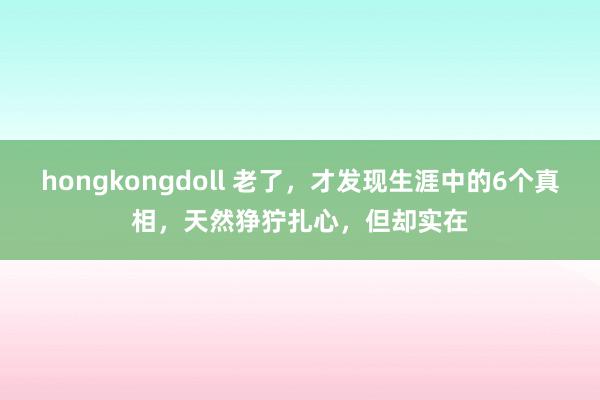 hongkongdoll 老了，才发现生涯中的6个真相，天然狰狞扎心，但却实在
