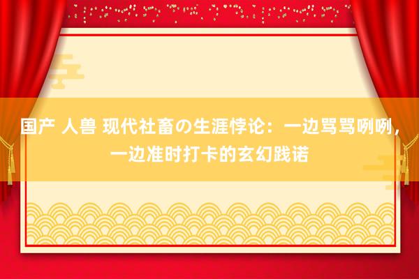 国产 人兽 现代社畜の生涯悖论：一边骂骂咧咧，一边准时打卡的玄幻践诺