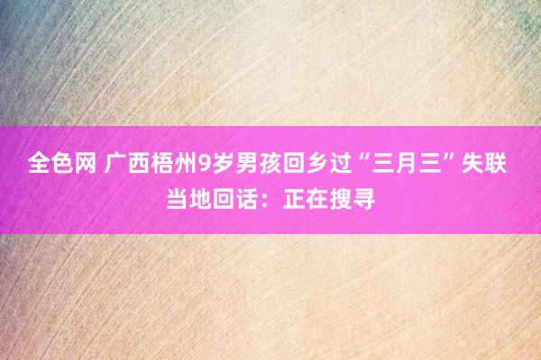 全色网 广西梧州9岁男孩回乡过“三月三”失联 当地回话：正在搜寻
