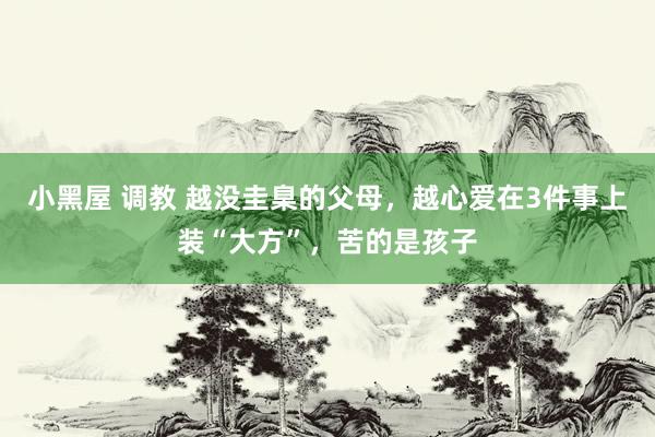 小黑屋 调教 越没圭臬的父母，越心爱在3件事上装“大方”，苦的是孩子