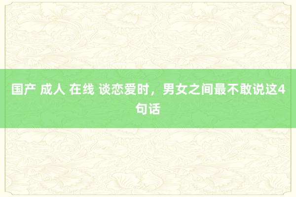 国产 成人 在线 谈恋爱时，男女之间最不敢说这4句话