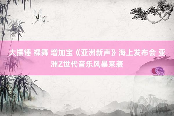 大摆锤 裸舞 增加宝《亚洲新声》海上发布会 亚洲Z世代音乐风暴来袭