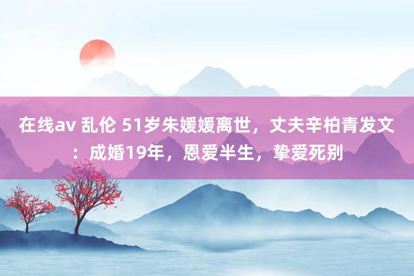 在线av 乱伦 51岁朱媛媛离世，丈夫辛柏青发文：成婚19年，恩爱半生，挚爱死别