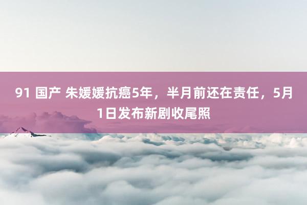 91 国产 朱媛媛抗癌5年，半月前还在责任，5月1日发布新剧收尾照