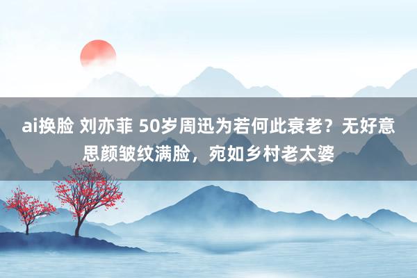 ai换脸 刘亦菲 50岁周迅为若何此衰老？无好意思颜皱纹满脸，宛如乡村老太婆