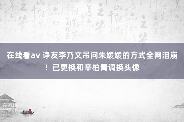在线看av 诤友李乃文吊问朱媛媛的方式全网泪崩！已更换和辛柏青调换头像