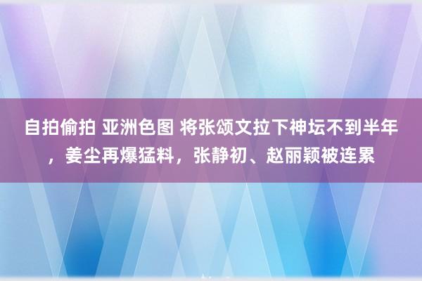 自拍偷拍 亚洲色图 将张颂文拉下神坛不到半年，姜尘再爆猛料，张静初、赵丽颖被连累