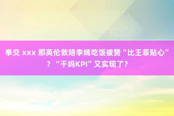 拳交 xxx 那英伦敦陪李嫣吃饭被赞“比王菲贴心”？“干妈KPI”又实现了？