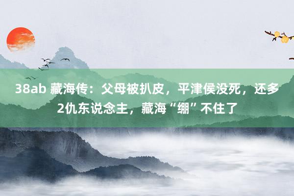 38ab 藏海传：父母被扒皮，平津侯没死，还多2仇东说念主，藏海“绷”不住了