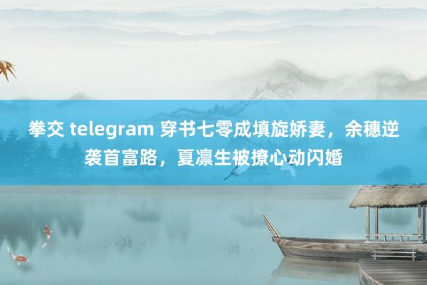 拳交 telegram 穿书七零成填旋娇妻，余穗逆袭首富路，夏凛生被撩心动闪婚