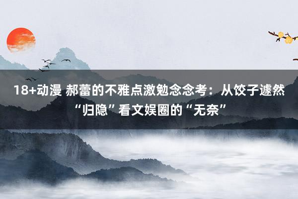 18+动漫 郝蕾的不雅点激勉念念考：从饺子遽然“归隐”看文娱圈的“无奈”