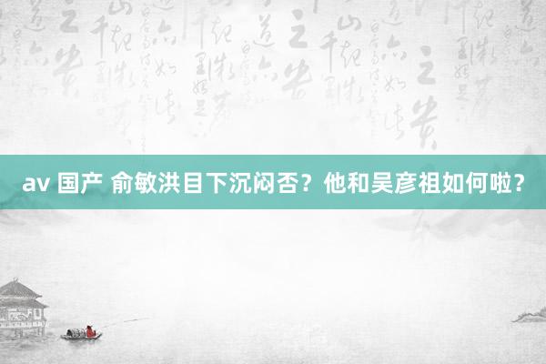 av 国产 俞敏洪目下沉闷否？他和吴彦祖如何啦？
