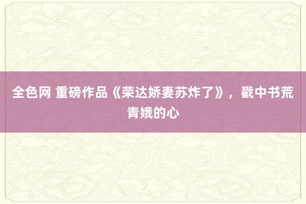 全色网 重磅作品《荣达娇妻苏炸了》，戳中书荒青娥的心