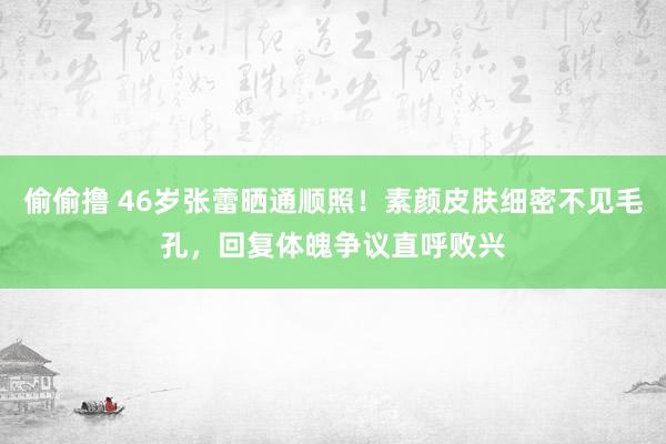 偷偷撸 46岁张蕾晒通顺照！素颜皮肤细密不见毛孔，回复体魄争议直呼败兴