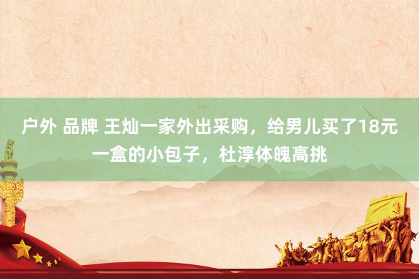 户外 品牌 王灿一家外出采购，给男儿买了18元一盒的小包子，杜淳体魄高挑